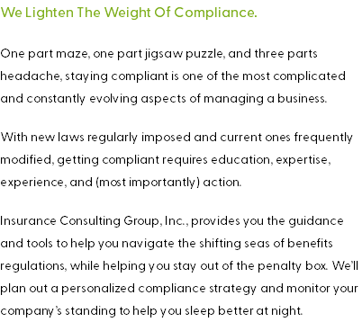 We Lighten The Weight Of Compliance. One part maze, one part jigsaw puzzle, and three parts headache, staying compliant is one of the most complicated and constantly evolving aspects of managing a business. With new laws regularly imposed and current ones frequently modified, getting compliant requires education, expertise, experience, and (most importantly) action. Insurance Consulting Group, Inc., provides you the guidance and tools to help you navigate the shifting seas of benefits regulations, while helping you stay out of the penalty box. We’ll plan out a personalized compliance strategy and monitor your company’s standing to help you sleep better at night.