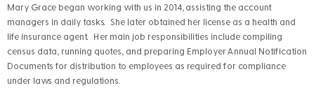 Mary Grace began working with us in 2014, assisting the account managers in daily tasks. She later obtained her license as a health and life insurance agent. Her main job responsibilities include compiling census data, running quotes, and preparing Employer Annual Notification Documents for distribution to employees as required for compliance under laws and regulations. 