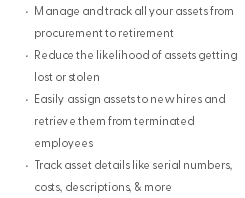 Manage and track all your assets from procurement to retirement Reduce the likelihood of assets getting lost or stolen Easily assign assets to new hires and retrieve them from terminated employees Track asset details like serial numbers, costs, descriptions, & more