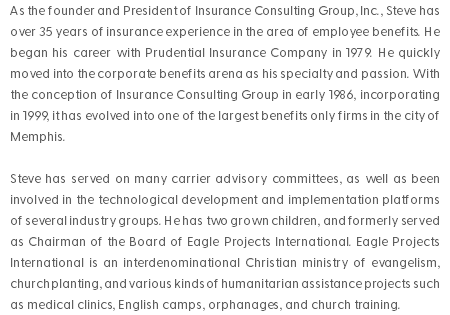 As the founder and President of Insurance Consulting Group, Inc., Steve has over 35 years of insurance experience in the area of employee benefits. He began his career with Prudential Insurance Company in 1979. He quickly moved into the corporate benefits arena as his specialty and passion. With the conception of Insurance Consulting Group in early 1986, incorporating in 1999, it has evolved into one of the largest benefits only firms in the city of Memphis. Steve has served on many carrier advisory committees, as well as been involved in the technological development and implementation platforms of several industry groups. He has two grown children, and formerly served as Chairman of the Board of Eagle Projects International. Eagle Projects International is an interdenominational Christian ministry of evangelism, church planting, and various kinds of humanitarian assistance projects such as medical clinics, English camps, orphanages, and church training. 