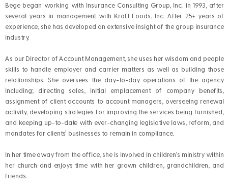 Bege began working with Insurance Consulting Group, Inc. in 1993, after several years in management with Kraft Foods, Inc. After 25+ years of experience, she has developed an extensive insight of the group insurance industry. As our Director of Account Management, she uses her wisdom and people skills to handle employer and carrier matters as well as building those relationships. She oversees the day-to-day operations of the agency including; directing sales, initial emplacement of company benefits, assignment of client accounts to account managers, overseeing renewal activity, developing strategies for improving the services being furnished, and keeping up-to-date with ever-changing legislative laws, reform, and mandates for clients’ businesses to remain in compliance. In her time away from the office, she is involved in children’s ministry within her church and enjoys time with her grown children, grandchildren, and friends. 