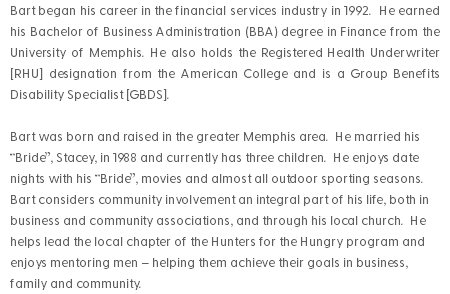 Bart began his career in the financial services industry in 1992. He earned his Bachelor of Business Administration (BBA) degree in Finance from the University of Memphis. He also holds the Registered Health Underwriter [RHU] designation from the American College and is a Group Benefits Disability Specialist [GBDS]. Bart was born and raised in the greater Memphis area. He married his “Bride”, Stacey, in 1988 and currently has three children. He enjoys date nights with his “Bride”, movies and almost all outdoor sporting seasons. Bart considers community involvement an integral part of his life, both in business and community associations, and through his local church. He helps lead the local chapter of the Hunters for the Hungry program and enjoys mentoring men – helping them achieve their goals in business, family and community.