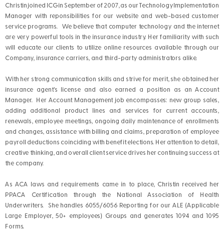 Christin joined ICG in September of 2007, as our Technology Implementation Manager with reponsibilities for our website and web-based customer service programs. We believe that computer technology and the internet are very powerful tools in the insurance industry. Her familiarity with such will educate our clients to utilize online resources available through our Company, insurance carriers, and third-party administrators alike. With her strong communication skills and strive for merit, she obtained her insurance agent's license and also earned a position as an Account Manager. Her Account Management job encompasses: new group sales, adding additional product lines and services for current accounts, renewals, employee meetings, ongoing daily maintenance of enrollments and changes, assistance with billing and claims, preparation of employee payroll deductions coinciding with benefit elections. Her attention to detail, creative thinking, and overall client service drives her continuing success at the company. As ACA laws and requirements came in to place, Christin received her PPACA Certification through the National Association of Health Underwriters. She handles 6055/6056 Reporting for our ALE (Applicable Large Employer, 50+ employees) Groups and generates 1094 and 1095 Forms. 