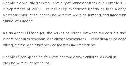 Debbie, a graduate from the University of Tennessee Knoxville, came to ICG in September of 2005. Her insurance experience began at John Alden/North Star Marketing, continuing with five years at Humana, and three with Mutual of Omaha. As an Account Manager, she serves as liaison between the carriers and clients, prepares renewals, and client presentations. Her position helps ease billing, claims, and other service matters that may arise. Debbie enjoys spending time with her two grown children, as well as playing with all of her "pups".