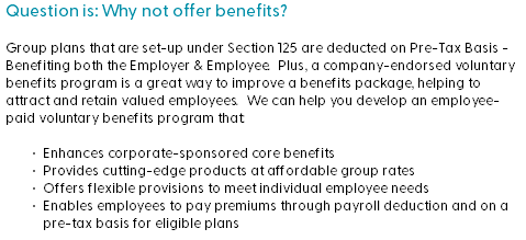 Question is: Why not offer benefits? Group plans that are set-up under Section 125 are deducted on Pre-Tax Basis - Benefiting both the Employer & Employee. Plus, a company-endorsed voluntary benefits program is a great way to improve a benefits package, helping to attract and retain valued employees. We can help you develop an employee-paid voluntary benefits program that: Enhances corporate-sponsored core benefits Provides cutting-edge products at affordable group rates Offers flexible provisions to meet individual employee needs Enables employees to pay premiums through payroll deduction and on a pre-tax basis for eligible plans